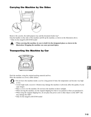 Page 627-13
Carrying the Machine by the Sides
Remove the cassette, the multi-purpose tray and the document feeder tray*.
Grip the handles on the sides of the machine and lift up the machine, as shown in the illustration above.
* Only for the imageCLASS D340 model
•When carrying this machine, be sure to hold it in the designated places as shown in the
illustration. Dropping the machine can cause personal injury.
Transporting the Machine by Car
Pack the machine, using the original packing material and box.
Place...