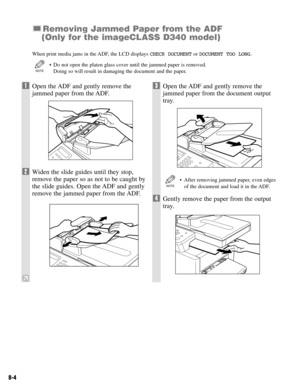 Page 678-4
Removing Jammed Paper from the ADF
(Only for the imageCLASS D340 model)
When print media jams in the ADF, the LCD displays CHECK DOCUMENTor DOCUMENT TOO LONG.
• Do not open the platen glass cover until the jammed paper is removed.
Doing so will result in damaging the document and the paper.
NOTE
1Open the ADF and gently remove the
jammed paper from the ADF.
2Widen the slide guides until they stop,
remove the paper so as not to be caught by
the slide guides. Open the ADF and gently
remove the jammed...