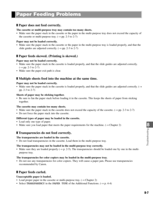 Page 708
8-7
Troubleshooting
❚Paper does not feed correctly.
The cassette or multi-purpose tray may contain too many sheets.
• Make sure the paper stack in the cassette or the paper in the multi-purpose tray does not exceed the capacity of
the cassette or multi-purpose tray. (→ pp. 2-3 to 2-7)
Paper may not be loaded correctly.
• Make sure the paper stack in the cassette or the paper in the multi-purpose tray is loaded properly, and that the
slide guides are adjusted correctly. (→ pp. 2-3 to 2-7)
❚Paper feeds...