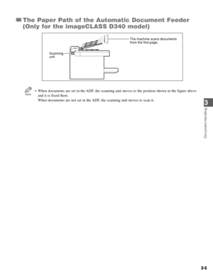 Page 323-5
The Paper Path of the Automatic Document Feeder
(Only for the imageCLASS D340 model)
• When documents are set in the ADF, the scanning unit moves to the position shown in the figure above
and it is fixed there. 
When documents are not set in the ADF, the scanning unit moves to scan it.NOTE
3 2
1
4
Scanning 
unitThe machine scans documents
from the first page.
Document Handling
3 