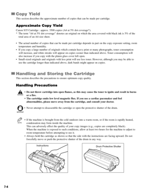 Page 537-4
Copy Yield
This section describes the approximate number of copies that can be made per cartridge.
Approximate Copy Yield
Canon S35 Cartridge : approx. 3500 copies (A4 at 5% dot coverage*).
* The term “A4 at 5% dot coverage” denotes an original on which the area covered with black ink is 5% of the
total area of an A4-size sheet.
• The actual number of copies that can be made per cartridge depends in part on the copy exposure setting, room
temperature and humidity.
• If you copy a large number of...