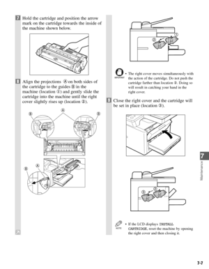 Page 567-7
Maintenance
7
7Hold the cartridge and position the arrow
mark on the cartridge towards the inside of
the machine shown below.
8Align the projections  on both sides of
the cartridge to the guides in the
machine (location ) and gently slide the
cartridge into the machine until the right
cover slightly rises up (location ).
• The right cover moves simultaneously with
the action of the cartridge. Do not push the
cartridge farther than location . Doing so
will result in catching your hand in the
right...