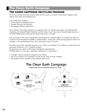 Page 577-8
THE CANON CARTRIDGE RECYCLING PROGRAM
The Canon Cartridge Recycling Program fulfills the first initiative of Canon’s Clean Earth Campaign, which
supports four critical environmental areas:
• Recycling in the Workplace
• Conserving Environmental Resources
• Scientific Research and Education
• Encouraging Outdoors Appreciation
The remaining “Clean Earth” initiatives are supported in the U.S. through sponsorships of the National Park
Foundation, the National Wildlife Federation, and The Nature...