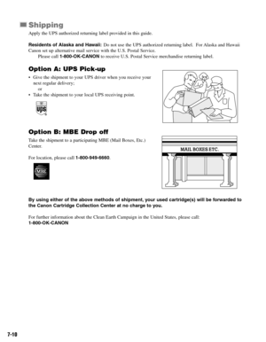 Page 597-10
Shipping
Apply the UPS authorized returning label provided in this guide. 
Residents of Alaska and Hawaii:Do not use the UPS authorized returning label.  For Alaska and Hawaii
Canon set up alternative mail service with the U.S. Postal Service.
Please call 1-800-OK-CANONto receive U.S. Postal Service merchandise returning label.
Option A: UPS Pick-up
• Give the shipment to your UPS driver when you receive your
next regular delivery;
or
• Take the shipment to your local UPS receiving point.
Option B:...