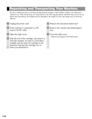 Page 617-12
Be sure to unplug the power cord before transporting the machine. If the machine is likely to be subjected to
vibration (e.g., when transporting over long distances), the following precautions should be taken. If you do not
follow these precautions, the machine may be damaged or the quality of your copy images may be adversely
affected.
Repacking and Transporting Your Machine
1Unplug the power cord.
2If the machine is connected to a PC,
remove the PC cable.
3Open the right cover.
4Grip the end of...
