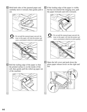 Page 658-2
3Hold both sides of the jammed paper and
carefully move it inward, then gently pull it
out.
• Do not pull the jammed paper upward; the
toner on the paper will stain the printer and
cause a permanent reduction in print quality.
4Roll the trailing edge of the paper so that
the printed surface is on the inside of the
roll, then gently pull the rolled up paper out
of the machine.
5If the leading edge of the paper is visible
but has not entered the imaging area, pull
the paper forwards and roll it...