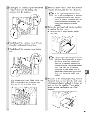 Page 668
8-3
Troubleshooting
7Gently pull the jammed paper between the
output rollers until the leading edge
emerges from the machine.
8Carefully pull the jammed paper through
the rollers and out of the machine.
9Carefully pull the jammed paper straight
out.
• If the jammed paper is badly folded, similar to the
folds of an accordion, ease the jammed paper
loose and then pull it out of the printer.
10Place the paper release levers back to their
original position, and close the left cover.
• Be sure to place the...