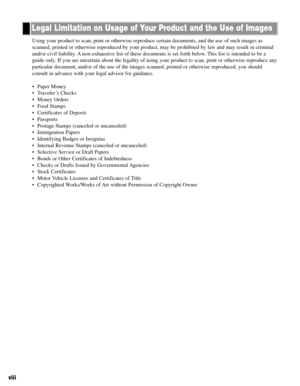 Page 9viii
Using your product to scan, print or otherwise reproduce certain documents, and the use of such images as
scanned, printed or otherwise reproduced by your product, may be prohibited by law and may result in criminal
and/or civil liability. A non-exhaustive list of these documents is set forth below. This list is intended to be a
guide only. If you are uncertain about the legality of using your product to scan, print or otherwise reproduce any
particular document, and/or of the use of the images...