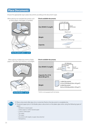 Page 1616
 Place  Documents
Choose the appropriate way to place documents according to the document’s type. Check available documents
Size (Width X Length)8 1/2" 
(215.9 mm)
11 3/4" (297 mm)
Maximum
Weight
Maximum 4.4 lb (2 kg)
Capacity
1 sheet
Check available documents
Size (Width X Length)5 1/2" 
(140 mm)5 1/2" 
(140 mm) 8 1/2" 
(216 mm)8 1/2" 
(216 mm)
5" (127 mm) 
5" (127 mm) 
14" (356 mm)
14" (356 mm)
Min.Min.Max.Max.
Capacity (For 21 lb 
Bond ( 8

0 g/m²))
Weight...