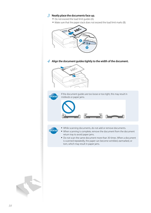 Page 1818
3 Neatly place the documents face up.• 
Do not exceed the load limit guides (A).
• Make sure that the paper stack does not exceed the load limit marks (B).
 

#
4 Align the document guides tightly to the width of the document.
 
IMPORTANTIMPORTANT
If the document guides are too loose or too tight, this may result in 
misfeeds or paper jams.
IMPORTANTIMPORTANT
• While scanning documents, do not add or remove documents.
• When scanning is complete, remove the document from the document 
return tray to...