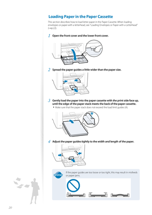 Page 2020
 Loading Paper in the Paper Cassette 
This section describes how to load letter paper in the Paper Cassette. When loading 
envelopes or paper with a letterhead, see ”Loading Envelopes or Paper with a Letterhead” 
(
→p.22).
1 Open the front cover and the lower front cover.
 
2 Spread the paper guides a little wider than the paper size.
 
3 Gently load the paper into the paper cassette with the print side face up, 
until the edge of the paper stack me ets the back of the paper cassette.
• 
Make sure...