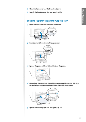 Page 2121
Basic Operation5 Close the front cover and the lower front cover.
6 Specify the loaded paper size and type (→p.23).
 Loading Paper in the Multi-Purpose Tray
1 Open the front cover and the lower front cover.
 
2 Push down and lower the multi-purpose tray.
 
3 Spread the paper guides a little wider than the paper.
 
4 Gently load the paper into the multi-purpose tray with the print side face 
up, and adjust the paper guides tightly to the width of the paper.
 
5 Specify the loaded paper size and type...