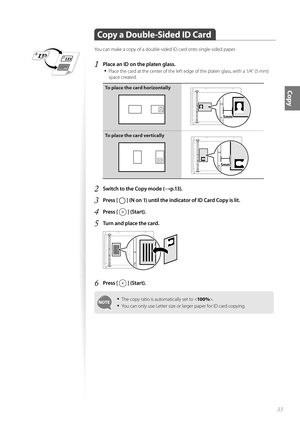 Page 3333
Copy
 Copy a Double-Sided ID Card
You can make a copy of a double-sided ID card onto single-sided paper.
1 Place an ID on the platen glass.• 
Place the card at the center of the left edge of the platen glass, with a 1/4” (5 mm) 
space created.
To place the card horizontally
A5STMTB5A4LTRA5STMTNNNN
To place the card vertically
A5STMTB5A4LTRA5STMTNNNN
2 Switch to the Copy mode (→p.13).
3 Press [  ] (N on 1) until the indicator of ID Card Copy is lit.
4 Press [  ] (Start).
5 Turn and place the card....