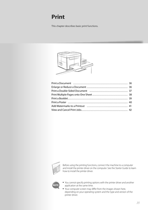 Page 3535
Print a Document  ………………………………………………\
…… 36
Enlarge or Reduce a Document  ……………………………………… 36
Print a Double-Sided Document  …………………………………… 37
Print Multiple Pages onto One Sheet ………………………………… 38
Print a Booklet ………………………………………………\
………… 39
Print a Poster  ………………………………………………\
………… 40
Add Watermarks to a Printout  ……………………………………… 41
View and Cancel Print Jobs …………………………………………… 42
Print
This chapter describes basic print functions.
Before using the printing functions, connect the machine to a computer...