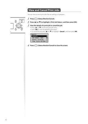 Page 4242
 View and Cancel Print Jobs  
You can view or cancel print jobs that are waiting or in progress.
1 Press [  ] (Status Monitor/Cancel).
2 Press [▲] or [▼] to highlight , and then press [OK].
3 View the details of a print job or cancel the job.• 
Press [▲] or [▼] to view the print job status.
• Press [ OK] to view the detailed information.
• To cancel the job, press [▲] or [▼] to highlight < Cancel>, and then press [ OK].
 
Details
 
 Job Number: 0020
 Status: Printing
 Time: 01/01 09:42AM
4 Press [  ]...