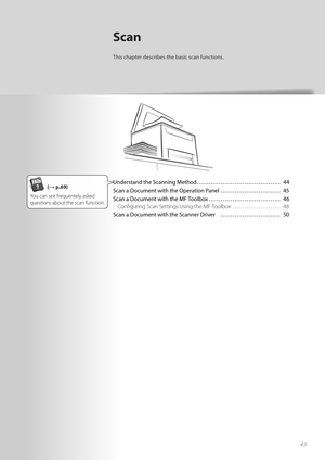 Page 434343
Scan
This chapter describes the basic scan functions.
Understand the Scanning Method …………………………………… 44
Scan a Document with the Operation Panel ………………………… 45
Scan a Document with the MF Toolbox ……………………………… 46Confi guring Scan Settings Using the MF Toolbox  …………………… 48
Scan a Document with the Scanner Driver  ………………………… 50(→ p.69)
You can see frequentely asked 
 ques tion

s about the scan function.  