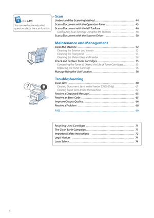 Page 66
Scan
Understand the Scanning Method …………………………………… 44
Scan a Document with the Operation Panel ………………………… 45
Scan a Document with the MF Toolbox ……………………………… 46Confi guring Scan Settings Using the MF Toolbox  …………………… 48
Scan a Document with the Scanner Driver  ………………………… 50
Maintenance and Management
Clean the Machine  ………………………………………………\
…… 52 Cleaning the Exterior and Interior  …………………………………… 52
Cle a

ning the Fixing Unit  …………………………………………… 53
Cleaning the Platen Glass and Feeder  ……………………………… 54...