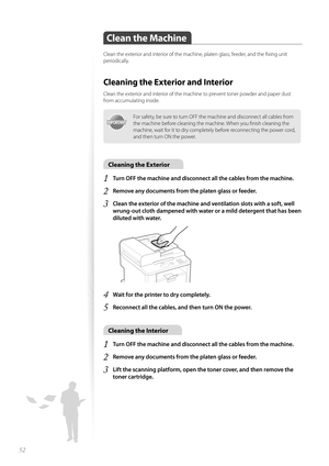 Page 5252
Clean the Machine
Clean the exterior and interior of the machine, platen glass, feeder, and the fi xing unit 
periodically.
Cleaning the Exterior and Interior
Clean the exterior and interior of the machine to prevent toner powder and paper dust 
from accumulating inside.
IMPORTANTIMPORTANT
For safety, be sure to turn OFF the machine and disconnect all cables from 
the machine before cleaning the machine. When you fi nish cleaning the 
machine, wait for it to dry completely before reconnecting the...