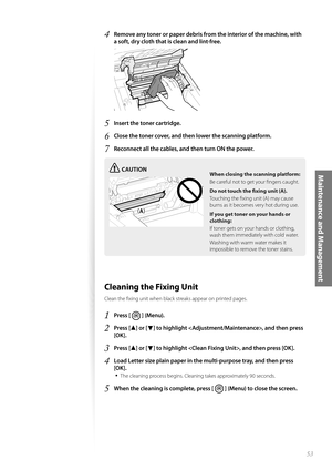 Page 5353
Maintenance and Management
4 Remove any toner or paper debris from the interior of the machine, with 
a soft, dry cloth that is clean and lint-free.
 
5 Insert the toner cartridge.
6 Close the toner cover, and then lower the scanning platform.
7 Reconnect all the cables, and then turn ON the power.
CAUTION
¢£¢£
When closing the scanning platform:
Be careful not to get your fi ngers caught.
Do not touch the fi  xing unit
  (A).
Touching the fi xing unit (A) may cause 
burns a s

 it becomes very...