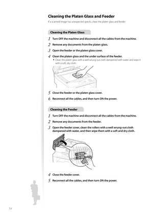 Page 5454
Cleaning the Platen Glass and Feeder 
If a scanned image has unexpected specks, clean the platen glass and feeder.
Cleaning the Platen Glass
1 Turn OFF the machine and disconnect all the cables from the machine.
2 Remove any documents from the platen glass.
3 Open the feeder or the platen glass cover.
4 Clean the platen glass and the under surface of the feeder.
• 
Clean the platen glass with a well wrung out cloth dampened with water and wipe it 
with a soft, dry cloth.
 
5 Close the feeder or the...