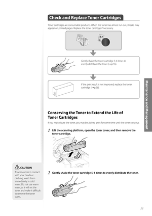 Page 5555
Maintenance and Management
Check and Replace Toner Cartridges
 
Toner cartridges are consumable products. When the toner has almost run out, streaks may 
appear on printed pages. Replace the toner cartridge if necessary.
If the print result is not improved, replace the toner 
cartridge (
→p.56).
Gently shake the toner cartridge 5-6 times to 
evenly distribute the toner (
→p.55).
 Conserving the Toner to Extend the Life of 
To n e r  C a r t r i d g e s  
If you redistribute the toner, you may be able...