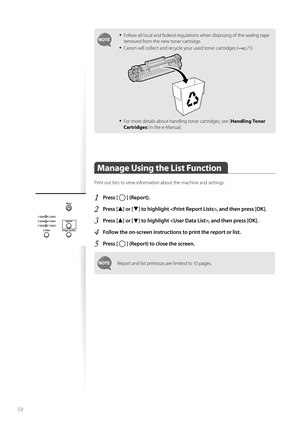 Page 5858
• Follow all local and federal regulations when disposing of the sealing tape 
removed from the new toner cartridge.
• Canon will collect and recycle your used toner cartridges (→p.71).
 
• For more details about handling toner cartridges, see [Handling Toner 
Cartridges ] in the e-Manual.
 Manage Using the List Function  
Print out lists to view information about the machine and settings.
1 Press [  ] (Report).
2 Press [▲] or [▼] to highlight , and then press [OK].
3 Press [▲] or [▼] to highlight ,...