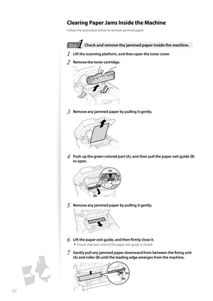 Page 6262
 Clearing Paper Jams Inside the Machine
Follow the procedure below to remove jammed paper.
1Step  Check and remove the jammed paper inside the machine. 
1 Lift the scanning platform, and then open the toner cover.
2 Remove the toner cartridge.
 
3 Remove any jammed paper by pulling it gently.
 
4 Push up the green colored part (A), and then pull the paper exit guide (B) 
to open.
 (B)
(A)
5 Remove any jammed paper by pulling it gently.
 
6 Lift the paper exit guide, and then fi   rmly close it.
•...