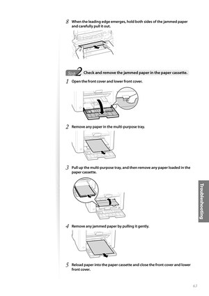 Page 6363
Tr o u b l e s h o o t i n g
8 When the leading edge emerges, hold both sides of the jammed paper 
and carefully pull it out.
 
2Step  Check and remove the jammed paper in the paper cassette. 
1 Open the front cover and lower front cover.
 
2 Remove any paper in the multi-purpose tray.
 
3 Pull up the multi-purpose tray, and then remove any paper loaded in the 
paper cassette.
 
4 Remove any jammed paper by pulling it gently.
 
5 Reload paper into the paper cassette and close the front cover and lower...