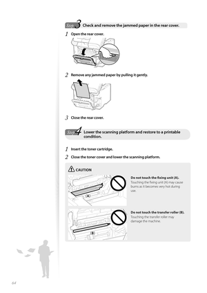 Page 6464
 3Step  Check and remove the jammed paper in the rear cover.  
1 Open the rear cover.
 
2 Remove any jammed paper by pulling it gently.
 
3 Close the rear cover.
4StepLower the scanning platform and restore to a printable condition.
1 Insert the toner cartridge.
2 Close the toner cover and lower the scanning platform.
CAUTION
¢£¢£
¢£¢#£
Do not touch the fi   xing unit (A).
Touching the fi xing unit (A) may cause 
burns a s

 it becomes very hot during 
use.
Do not touch the transfer roller...