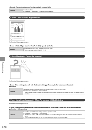 Page 1047-18
Troubleshooting
 The machine is exposed to direct sunlight or strong light .
SolutionMove the machine. e-Manual à Maintenance à Transporting the Machine
  
  
   Copied Lines and Text Appear Faded 
 

	



	




	



	


 
 Perform the following procedure. 
  
   is set to  (default). 
SolutionSet  to , and then try to copy again. “Selecting Image Quality (Copy)” (àP.3-4)
  
 Printed Bar Codes Cannot Be Scanned 
  
 Perform the following procedure.   
  When printing a bar code...