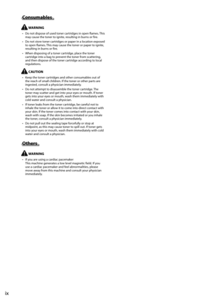 Page 12ix
 Consumables 
  WARNING 
•   Do not dispose of used toner cartridges in open flames. This may cause the toner to ignite, resulting in burns or fire. 
•   Do not store toner cartridges or paper in a location exposed  to open flames. This may cause the toner or paper to ignite, 
resulting in burns or fire. 
•   When disposing of a toner cartridge, place the toner  cartridge into a bag to prevent the toner from scattering, 
and then dispose of the toner cartridge according to local 
regulations....