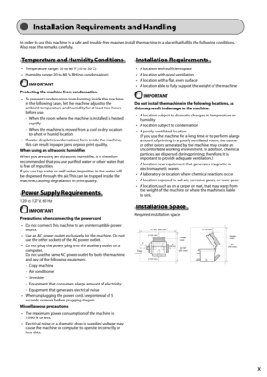 Page 13x
 Installation Requirements and Handling 
 In order to use this machine in a safe and trouble-free manner, install the machine in a place that fulfills the following conditions. 
Also, read the remarks carefully. 
 Temperature and Humidity Conditions 
•   Temperature range: 50 to 86°F (10 to 30°C) 
•   Humidity range: 20 to 80 % RH (no condensation) 
  IMPORTANT 
 Protecting the machine from condensation •   To prevent condensation from forming inside the machine  in the following cases, let the machine...