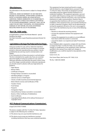 Page 16xiii
 Disclaimers  
 The information in this document is subject to change without 
notice. 
 CANON INC. MAKES NO WARRANTY OF ANY KIND WITH 
REGARD TO THIS MATERIAL, EITHER EXPRESS OR IMPLIED, 
EXCEPT AS PROVIDED HEREIN, INCLUDING WITHOUT 
LIMITATION, THEREOF, WARRANTIES AS TO MARKETABILITY, 
MERCHANTABILITY, FITNESS FOR A PARTICULAR PURPOSE 
OF USE OR NON-INFRINGEMENT. CANON INC. SHALL NOT BE 
LIABLE FOR ANY DIRECT, INCIDENTAL, OR CONSEQUENTIAL 
DAMAGES OF ANY NATURE, OR LOSSES OR EXPENSES 
RESULTING...