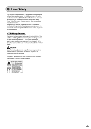 Page 17xiv
 This machine complies with 21 CFR Chapter 1 Subchapter J as 
a Class 1 laser product under the U.S. Department of Health 
and Human Services (DHHS) Radiation Performance Standard 
according to the Radiation Control for Health and Safety 
Act of 1968. This means that the machine does not produce 
hazardous radiation. 
 Since radiation emitted inside the machine is completely 
confined within protective housings and external covers, the 
laser beam cannot escape from the machine during any phase 
of...