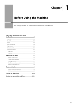 Page 191-1
Chapter
1
  Before Using the Machine  
 This category describes the features of the machine and its useful functions. 
Names and Functions on Each Part of 
the Machine  1-2
Front Side 1-2
Back Side  1-3
Interior 1-3
Multi-purpose Tray  1-4
Paper Cassette  1-4
Operation Panel  1-5
LCD (Standby Mode)  1-6
Copy Mode  1-6
Scan Mode  1-6
Navigating the Menu 1-7
Entering the Menu Screen  1-7
Scrolling Through Menu Items  1-7
Selecting a Menu Item  1-7
Specifying values using the navigation keys  1-8...