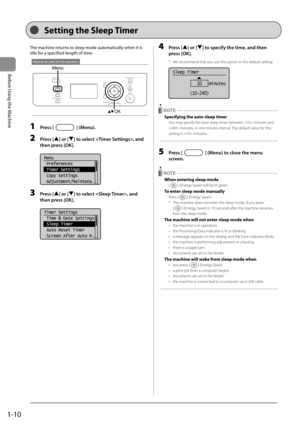 Page 281-10
Before Using the Machine
  
 Setting the Sleep Timer  
 The machine returns to sleep mode automatically when it is 
idle for a specified length of time. 
 
Keys to be used for this operation
Menu
OK 
 1 Press [] (Menu). 
 2 Press [] or [] to select , and 
then press [OK]. 
     
Menu
 Preferences
 Timer Settings
 Copy Settings
 Adjustment/Maintena
...  
 3 Press [] or [] to select , and 
then press [OK]. 
     
Timer Settings
 Time & Date Settings
 Sleep Timer
 Auto Reset Timer
 Screen After Auto R...