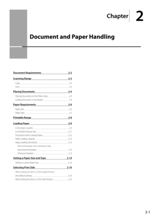 Page 312-1
Chapter
2
  Document and Paper Handling  
  
Document Requirements  2-2
Scanning Range  2-3
Copy 2-3
Scan   2-3
Placing Documents  2-4
Placing Documents on the Platen Glass  2-4
Loading Document in the Feeder  2-4
Paper Requirements 2-6
Paper Size  2-6
Paper Type  2-7
Printable Range 2-8
Loading Paper  2-9
In the Paper Cassette  2-9
In the Multi-Purpose Tray   2-11
Precautions when Loading Paper  2-12
Paper Loading Capacity  2-12
Paper Loading Orientation  2-13
When printing paper with a letterhead...