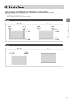 Page 332-3
Document and Paper Handling
   Scanning  Range 
 Ensure your document’s text and graphics fall within the area specified in the following diagram. 
 * Note that the margin widths listed below are rough standards and there may be slight variations in actual use. 
 * The loading orientation of documents is as follows.    
 
-  Platen glass: With the document facing down 
 
-  Feeder: With the document loaded in the document feeder tray 
  
 Copy 
Platen Glass Feeder
1/4 in.
(5 mm) 1/4 in.
(5 mm)
1/4...