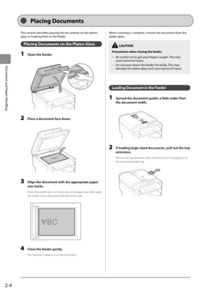 Page 342-4
Document and Paper Handling
 This section describes placing the documents on the platen 
glass or loading them in the feeder. 
 Placing Documents on the Platen Glass 
 1  Open the feeder. 
      
 2  Place a document face down. 
  
    
 3  Align the document with the appropriate paper 
size marks. 
 If your document does not match any of the paper size marks, align 
the center of your document with the arrow mark. 
     
A4B4A5
A5
B4A4  
 4  Close the feeder gently. 
 The machine is ready to scan...