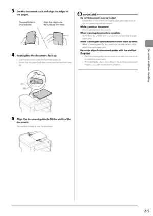 Page 352-5
Document and Paper Handling
 3  Fan the document stack and align the edges of the pages. 
     
Thoroughly fan in
small batches Align the edges on a 
flat surface a few ti
mes
 
 4  Neatly place the documents face up. 
•   Load the document under the load limit guides (A). 
•   Ensure that the paper stack does not exceed the load limit marks 
(B). 
     
(A)
(B)  
 5  Align the document guides to fit the width of the 
document. 
 The machine is ready to scan the document. 
       
  
  IMPORTANT 
 Up...