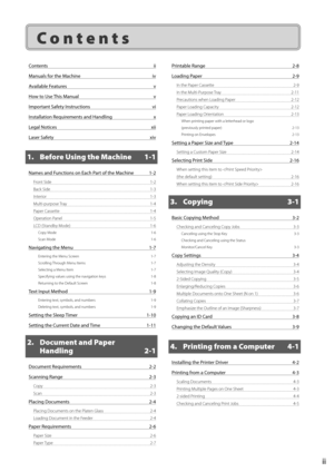 Page 5ii
 Contents 
Contents ii
Manuals for the Machine  iv
Available Features  v
How to Use This Manual  v
Important Safety Instructions  vi
Installation Requirements and Handling  x
Legal Notices  xii
Laser Safety  xiv
1.  Before Using the Machine  1-1
Names and Functions on Each Part of the Machine  1-2
Front Side 1-2
Back Side  1-3
Interior 1-3
Multi-purpose Tray  1-4
Paper Cassette  1-4
Operation Panel  1-5
LCD (Standby Mode)  1-6
Copy Mode  1-6
Scan Mode  1-6
Navigating the Menu 1-7
Entering the Menu...