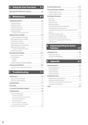 Page 6iii
5.  Using the Scan Functions  5-1
Basic Operation Methods for Scanning 5-2
6. Maintenance 6-1
Cleaning the Machine  6-2
Cleaning the Exterior  6-2
Cleaning the Interior  6-2
Cleaning the Fixing Unit  6-3
Cleaning the Platen Glass  6-4
Cleaning the Feeder  6-4
Precautions When Cleaning the Machine  6-4
Replacing Toner Cartridges 6-6
About the Supplied Toner Cartridge  6-6
About Replacement Toner Cartridge  6-6
Handling Toner Cartridge  6-6
Using the Toner Saver Mode  6-7
Before Replacing the Toner...