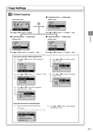 Page 533-5
Copying
 Copy  Settings 
    2-Sided  Copying     Copy mode screen     Setting screen 
     
   
Copy: Press Start
100%      LTR
 Density:  0
 Original Type: Text
...
 2-Sided: Off
1
+
-
01
    
2-Sided
Off
1   2-Sided
Format Settings  
  
  
  
  
 Setting screen     Setting screen 
       
2-Sided
 Off
 1  2-Sided
 2  2-Sided
 2  1-Sided   
  2-Sided
 Off
 1  2-Sided
 2  2-Sided
 2  1-Sided  
 Press  [] or [] to select  à [OK] 
 Press  [
] or [] to select  à [OK] 
  
 Press  [] or [] to select...