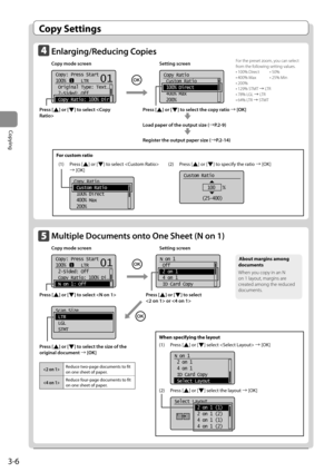 Page 543-6
Copying
 Copy  Settings 
    Enlarging/Reducing  Copies  
 Copy mode screen    Setting screen 
    
 
Copy: Press Start
100%      LTR
 Original Type: Text
. ..
 2-Sided: Off
 Copy Ratio: 100% Dir
101
    
Copy Ratio
 Custom Ratio
 100% Direct
 400% Max
 200%  
  
 Press  [] or [] to select the copy ratio à [OK] 
      
 
 Load paper of the output size (àP.2-9) 
      
 
 Register the output paper size ( àP.2-14) 
 For the preset zoom, you can select 
from the following setting values. 
 • 100%...