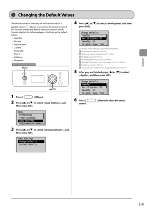 Page 573-9
Copying
 The default values of the copy are the function which is 
applied when [
] (Reset) is pressed or the power is turned 
ON. You can change the default values to suit your needs. 
 You can register the following types of settings as the default 
values.  
•  Quantity 
•  Density 
•  Original type 
•  2-Sided 
•  Copy ratio 
•   N on 1 
•  Collating 
•  Sharpness 
 
Keys to be used for this operation
Menu
OK  
 1 Press [] (Menu). 
 2 Press [] or [] to select , and 
then press [OK]. 
     
Menu...