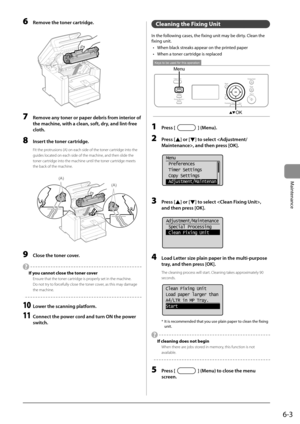 Page 716-3
Maintenance
 6  Remove the toner cartridge. 
      
 7  Remove any toner or paper debris from interior of 
the machine, with a clean, soft, dry, and lint-free 
cloth. 
 8  Insert the toner cartridge. 
 Fit the protrusions (A) on each side of the toner cartridge into the 
guides located on each side of the machine, and then slide the 
toner cartridge into the machine until the toner cartridge meets 
the back of the machine. 
     
(A)
(A)  
 9  Close the toner cover. 
 
  If you cannot close the toner...