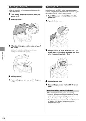 Page 726-4
Maintenance
 Cleaning the Platen Glass  
 Follow this procedure to clean the platen glass and under 
surface of the feeder. 
 1  Turn OFF the power switch and disconnect the power cord. 
 2  Open the feeder. 
       
 3  Clean the platen glass and the under surface of 
the feeder. 
 (1)  Clean the areas with a cloth dampened with water. 
 (2)  Wipe the areas with a soft, dry cloth. 
       
 4  Close the feeder. 
 5  Connect the power cord and turn ON the power 
switch. 
 Cleaning the Feeder 
 If...