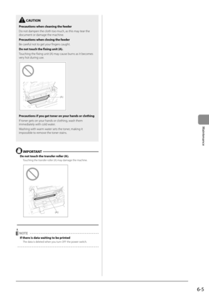 Page 736-5
Maintenance
  IMPORTANT  
 Do not touch the transfer roller (A). 
 Touching the transfer roller (A) may damage the machine. 
    
(A)  
  
 
 NOTE  
 If there is data waiting to be printed 
 The data is deleted when you turn OFF the power switch.  
    
  CAUTION 
 Precautions when cleaning the feeder 
 Do not dampen the cloth too much, as this may tear the 
document or damage the machine. 
 Precautions when closing the feeder 
 Be careful not to get your fingers caught. 
 Do not touch the fixing...