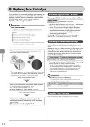 Page 746-6
Maintenance
 Toner cartridges are consumable products. When the toner has 
almost or completely run out in the middle of operating this 
machine, a message appears in the display, or the symptoms 
described below appears. Follow a proper resolution 
depending on the message or symptom. 
  
  IMPORTANT  
 About toner cartridges 
 For details on the toner cartridge yields and the procedures for 
handling toner cartridges and checking the toner level, see the 
following. 
 
 About the Supplied Toner...