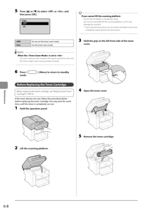 Page 766-8
Maintenance
 5 Press [] or [] to select  or , and 
then press [OK]. 
     
Copy
 Off
 On
 
  
 Do not use the toner saver mode.
 Use the toner saver mode.
  NOTE  
 When the  is set to  
 You may conserve toner, however, the output may be less clear and 
thin lines or light colors may be printed unclearly. 
  
  
 6 Press [] (Menu) to return to standby 
mode. 
  
   Before  Replacing  the  Toner  Cartridge 
   
Before replacing the toner cartridge, see “Replacing the Toner 
Cartridge” (àP.6-9)
 
 If...